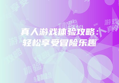 真人游戏体验攻略：轻松享受冒险乐趣