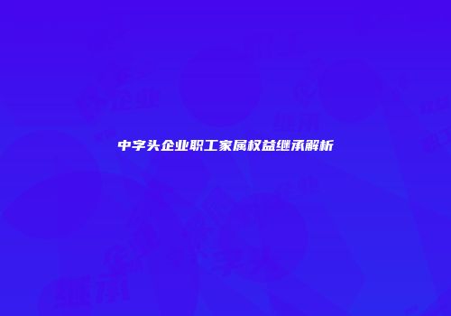 中字头企业职工家属权益继承解析