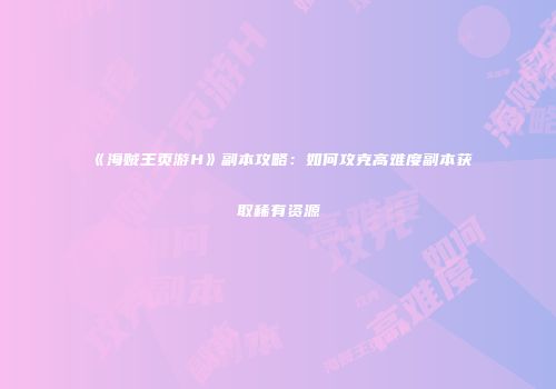 《海贼王页游H》副本攻略：如何攻克高难度副本获取稀有资源