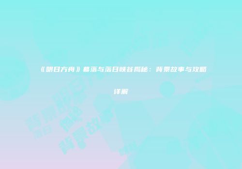 《明日方舟》幕落与落日峡谷揭秘：背景故事与攻略详解