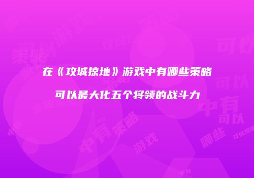 在《攻城掠地》游戏中有哪些策略可以最大化五个将领的战斗力