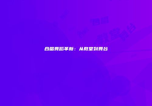 合唱舞蹈革新：从教堂到舞台