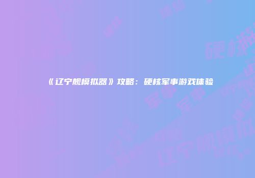 《辽宁舰模拟器》攻略：硬核军事游戏体验