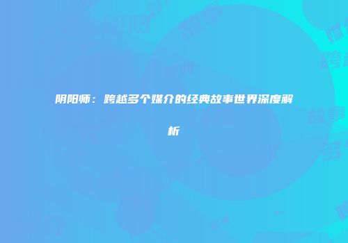 阴阳师：跨越多个媒介的经典故事世界深度解析