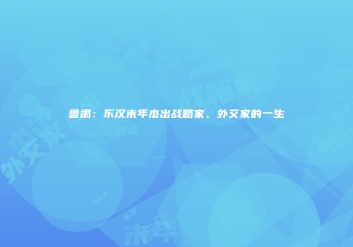 鲁肃：东汉末年杰出战略家、外交家的一生