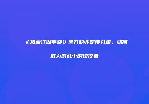 《热血江湖手游》黑刀职业深度分析：如何成为游戏中的佼佼者