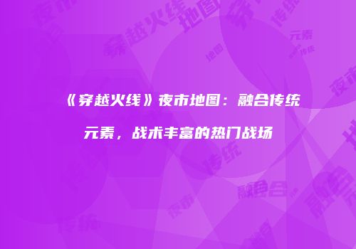 《穿越火线》夜市地图：融合传统元素，战术丰富的热门战场