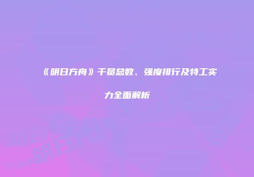 《明日方舟》干员总数、强度排行及特工实力全面解析