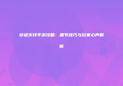 穿越火线手游攻略：细节技巧与玩家心声解析