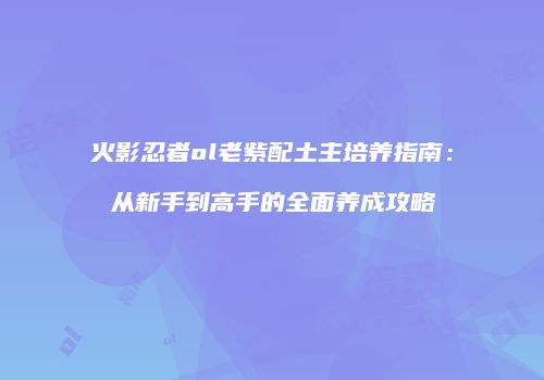 火影忍者ol老紫配土主培养指南:从新手到高手的全面养成攻略