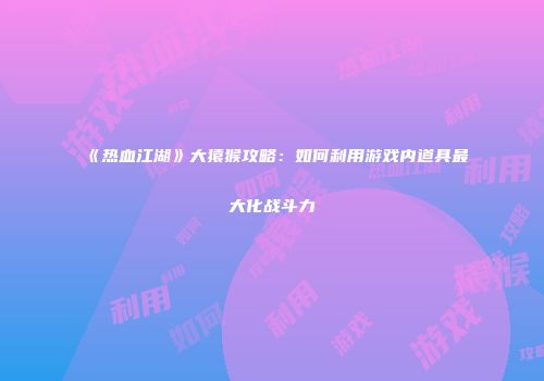 《热血江湖》大猿猴攻略:如何利用游戏内道具最大化战斗力