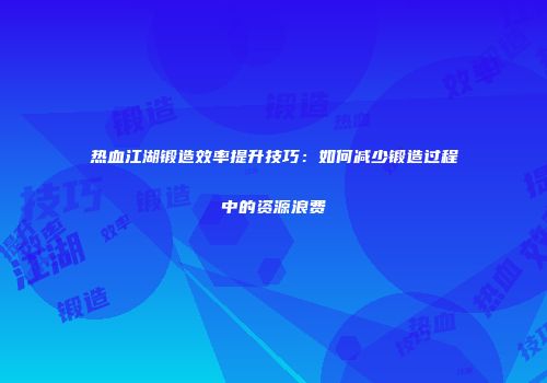 热血江湖锻造效率提升技巧：如何减少锻造过程中的资源浪费