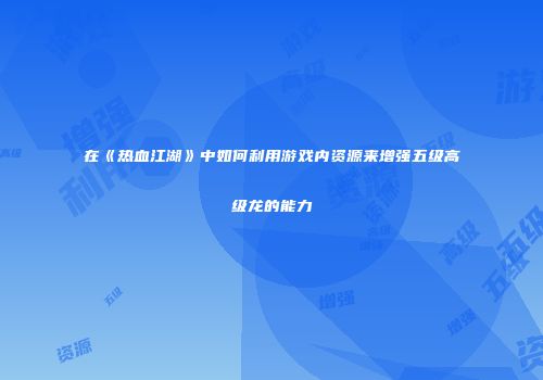 在《热血江湖》中如何利用游戏内资源来增强五级高级龙的能力