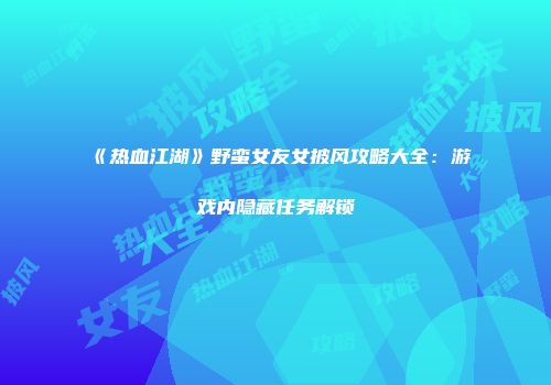 《热血江湖》野蛮女友女披风攻略大全:游戏内隐藏任务解锁
