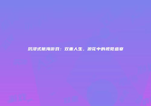 沉浸式航海游戏：双重人生，浪花中的视觉盛宴