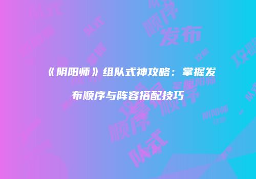《阴阳师》组队式神攻略：掌握发布顺序与阵容搭配技巧