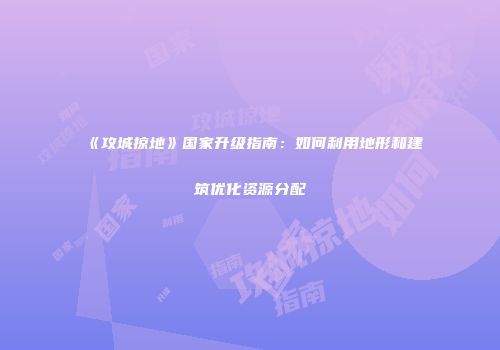 《攻城掠地》国家升级指南：如何利用地形和建筑优化资源分配
