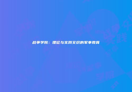 战争学院：理论与实践交织的军事教育