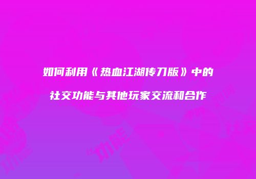 如何利用《热血江湖传刀版》中的社交功能与其他玩家交流和合作