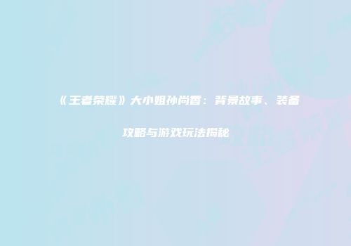 《王者荣耀》大小姐孙尚香：背景故事、装备攻略与游戏玩法揭秘