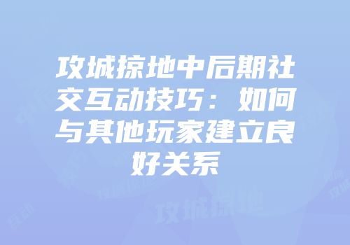 攻城掠地中后期社交互动技巧：如何与其他玩家建立良好关系