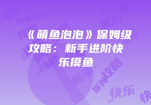 《萌鱼泡泡》保姆级攻略：新手进阶快乐摸鱼