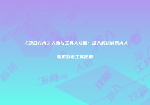 《明日方舟》人物与工具人攻略：深入解析游戏内人物识别与工具使用