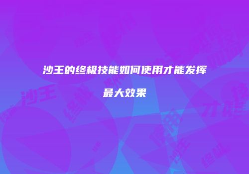 沙王的终极技能如何使用才能发挥最大效果
