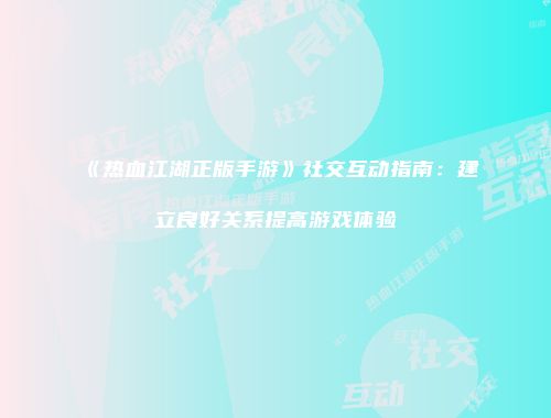 《热血江湖正版手游》社交互动指南:建立良好关系提高游戏体验