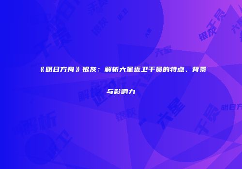 《明日方舟》银灰：解析六星近卫干员的特点、背景与影响力