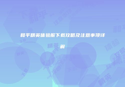 和平精英体验服下载攻略及注意事项详解