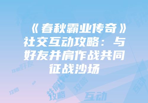 《春秋霸业传奇》社交互动攻略：与好友并肩作战共同征战沙场