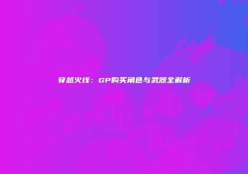 穿越火线：GP购买角色与武器全解析