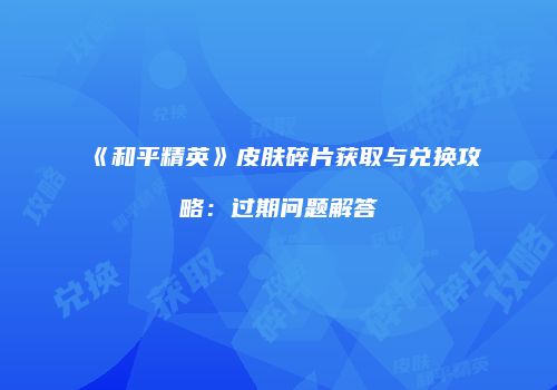 《和平精英》皮肤碎片获取与兑换攻略：过期问题解答