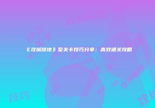 《攻城掠地》至关卡技巧分享：高效通关攻略