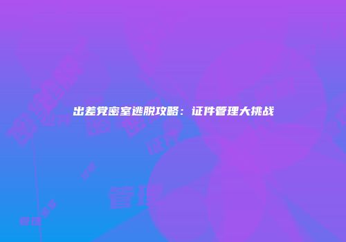 出差党密室逃脱攻略：证件管理大挑战