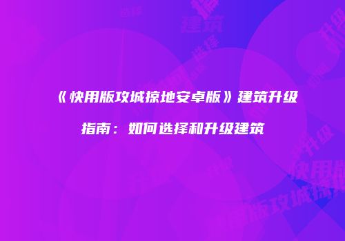 《快用版攻城掠地安卓版》建筑升级指南：如何选择和升级建筑