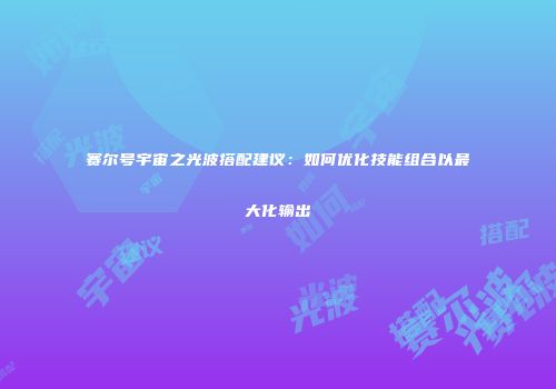 赛尔号宇宙之光波搭配建议：如何优化技能组合以最大化输出