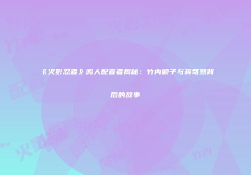 《火影忍者》鸣人配音者揭秘：竹内顺子与蒋笃慧背后的故事
