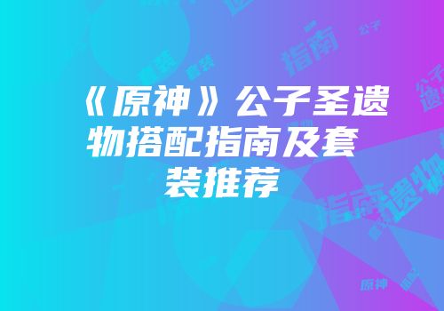《原神》公子圣遗物搭配指南及套装推荐