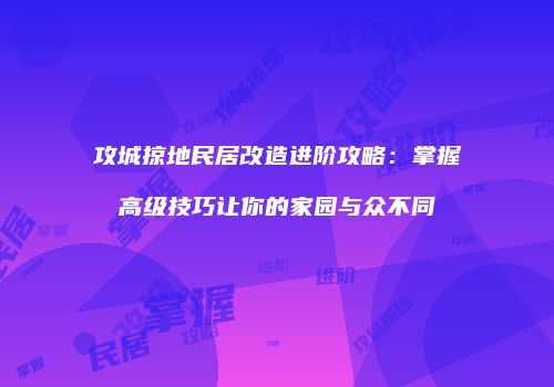 攻城掠地民居改造进阶攻略：掌握高级技巧让你的家园与众不同