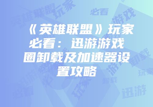《英雄联盟》玩家必看：迅游游戏圈卸载及加速器设置攻略