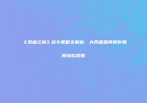 《热血江湖》战斗策略全解析:大风直播间教你如何轻松取胜