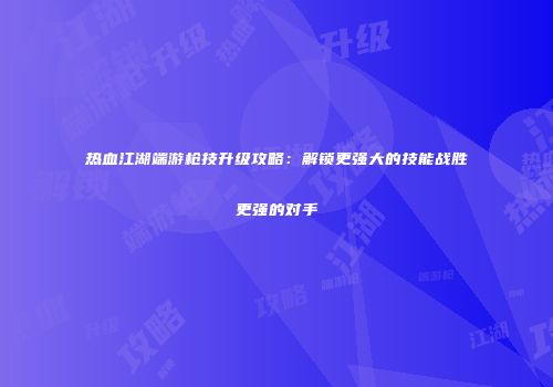 热血江湖端游枪技升级攻略：解锁更强大的技能战胜更强的对手