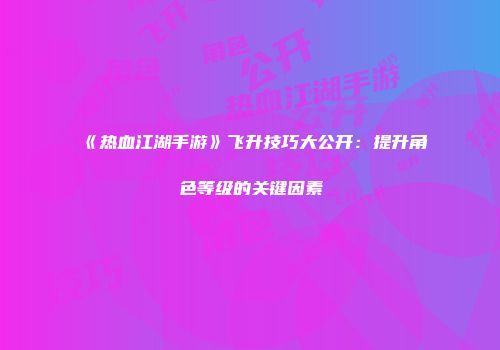 《热血江湖手游》飞升技巧大公开：提升角色等级的关键因素