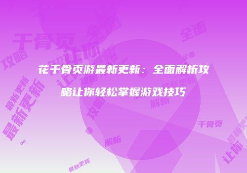 花千骨页游最新更新：全面解析攻略让你轻松掌握游戏技巧