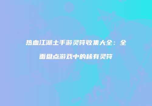 热血江湖土手游灵符收集大全：全面盘点游戏中的稀有灵符