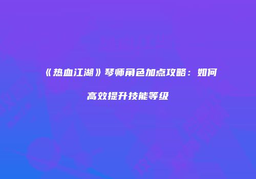 《热血江湖》琴师角色加点攻略:如何高效提升技能等级