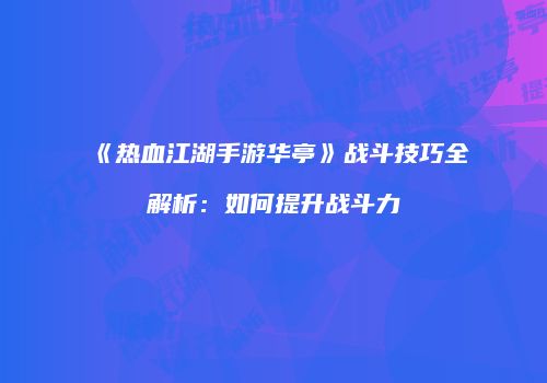 《热血江湖手游华亭》战斗技巧全解析：如何提升战斗力