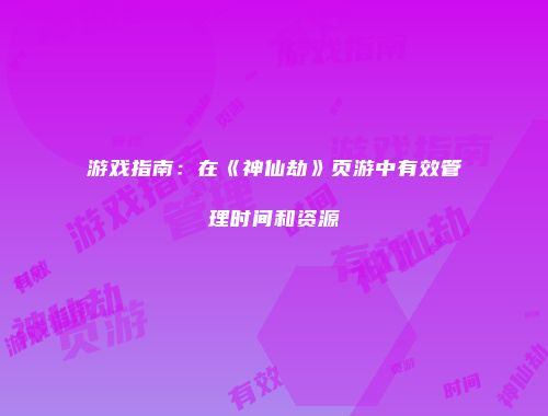 游戏指南:在《神仙劫》页游中有效管理时间和资源